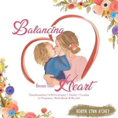 Balancing from the Heart: Transformation - Self-Sovereignty - Vitality - Creation in Pregnancy, Motherhood, & Beyond. - Robyn Lynn A'chey