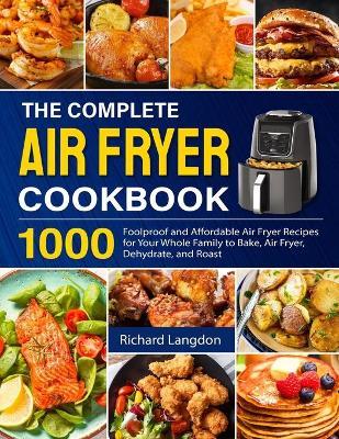 The Complete Air Fryer Cookbook: 1000 Foolproof and Affordable Air Fryer Recipes for Your Whole Family to Bake, Air Fryer, Dehydrate, and Roast - Richard Langdon