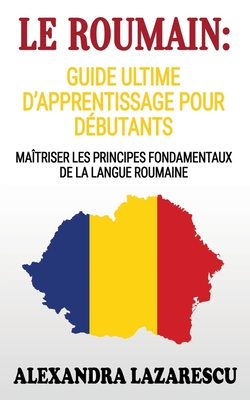 Le Roumain: Guide Ultime D'apprentissage Pour Débutants: Maîtriser Les principes Fondamentaux de la Langue Roumaine (apprendre le - Alexandra Lazarescu
