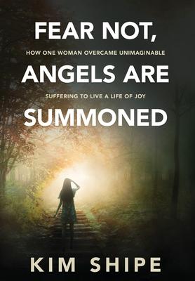 Fear Not, Angels Are Summoned: How One Woman Overcame Unimaginable Suffering to Live a Life of Joy - Kim Shipe