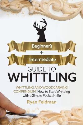 Whittling: Beginner + Intermediate Guide to Whittling: Whittling and Woodcarving Compendium: How Start Whittling With a Simple Po - Ryan Feldman