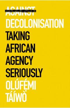 Against Decolonisation: Taking African Agency Seriously - Olúfemi Táíwò