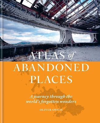 Atlas of Abandoned Places: A Journey Through the World's Forgotten Wonders - Oliver Smith