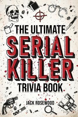 The Ultimate Serial Killer Trivia Book: A Collection Of Fascinating Facts And Disturbing Details About Infamous Serial Killers And Their Horrific Crim - Jack Rosewood
