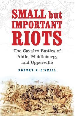 Small But Important Riots: The Cavalry Battles of Aldie, Middleburg, and Upperville - Robert F. O'neill