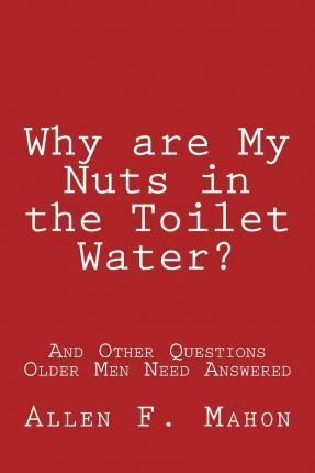 Why are My Nuts in the Toilet Water? and Other Questions Older Men Need Answered - Allen F. Mahon