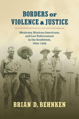 Borders of Violence and Justice: Mexicans, Mexican Americans, and Law Enforcement in the Southwest, 1835-1935 - Brian D. Behnken