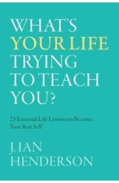 What's Your Life Trying To Teach You?: 23 Essential Life Lessons to Become Your Best Self - J. Ian Henderson
