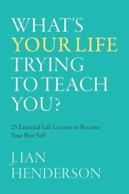 What's Your Life Trying To Teach You?: 23 Essential Life Lessons to Become Your Best Self - J. Ian Henderson