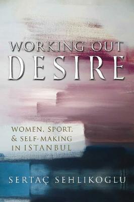 Working Out Desire: Women, Sport, and Self-Making in Istanbul - Sertaç Sehlikoglu