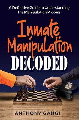 Inmate Manipulation Decoded: A Definitive Guide to Understanding the Manipulation Process - Anthony Gangi