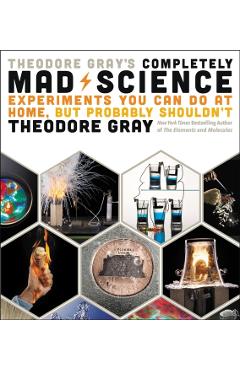 Theodore Gray's Completely Mad Science: Experiments You Can Do at Home But Probably Shouldn't: The Complete and Updated Edition - Theodore Gray