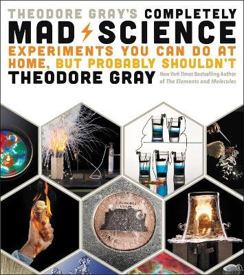 Theodore Gray's Completely Mad Science: Experiments You Can Do at Home But Probably Shouldn't: The Complete and Updated Edition - Theodore Gray