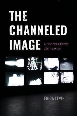 The Channeled Image: Art and Media Politics After Television - Erica Levin