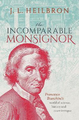 The Incomparable Monsignor: Francesco Bianchini's World of Science, History, and Court Intrigue - J. L. Heilbron