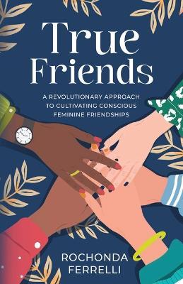 True Friends, A Revolutionary Approach to Cultivating Conscious Feminine Friendships - Rochonda Ferrelli