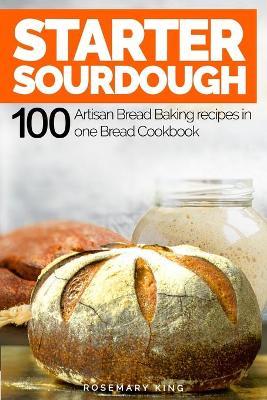 Starter Sourdough: 100 Artisan Bread Baking recipes in one Bread Cookbook - Rosemary King