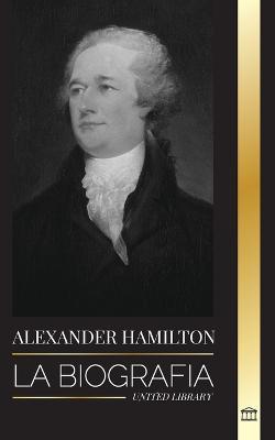 Alexander Hamilton: La biografía de un revolucionario judío-americano, padre fundador y arquitecto del gobierno - United Library