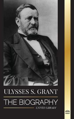 Ulysses S. Grant: The Biography of the American Republic Hero, who Rescued a Fragile Union from the Confederacy during Civil War - United Library