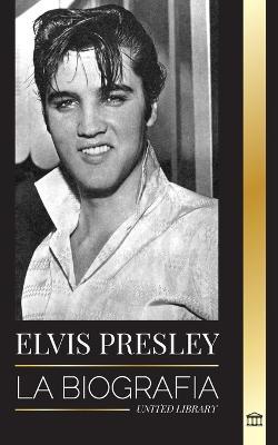 Elvis Presley: La biografía; la fama, el gospel y la vida solitaria del rey del rock and roll - United Library