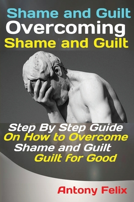 Shame and Guilt Overcoming Shame and Guilt: Step By Step Guide On How to Overcome Shame and Guilt for Good - Felix Antony
