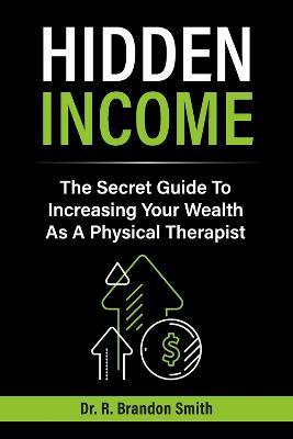 Hidden Income: The Secret Guide to Increasing Your Wealth as a Physical Therapist - R. Brandon Smith