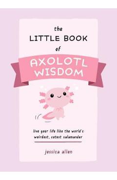 The Little Book of Axolotl Wisdom: Live Your Life Like the World's Weirdest, Cutest Salamander - Jessica Allen