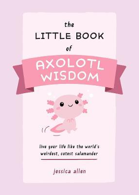 The Little Book of Axolotl Wisdom: Live Your Life Like the World's Weirdest, Cutest Salamander - Jessica Allen