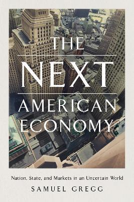 The Next American Economy: Nation, State, and Markets in an Uncertain World - Samuel Gregg