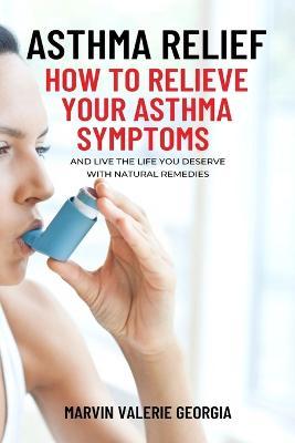 Asthma Relief: How To Relieve Your Asthma Symptoms And Live The Life You Deserve with Natural Remedies - Marvin Valerie Georgia