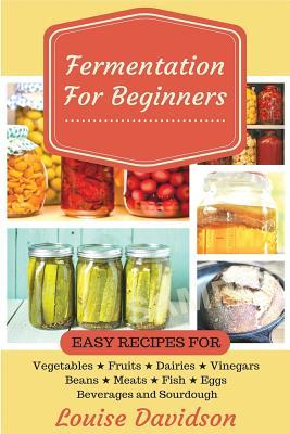 Fermentation for Beginners: Easy Recipes for Vegetables, Fruits, Dairies, Vinegars, Beans, Meats, fish, Eggs, Beverages and Sourdough - Louise Davidson