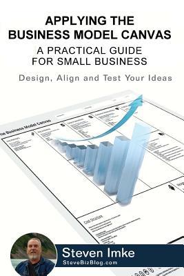 Applying The Business Model Canvas: A Practical Guide For Small Business - Steven Imke