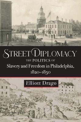 Street Diplomacy: The Politics of Slavery and Freedom in Philadelphia, 1820-1850 - Elliott Drago