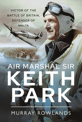 Air Marshal Sir Keith Park: Victor of the Battle of Britain, Defender of Malta - Murray Rowlands