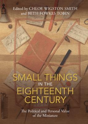 Small Things in the Eighteenth Century: The Political and Personal Value of the Miniature - Chloe Wigston Smith
