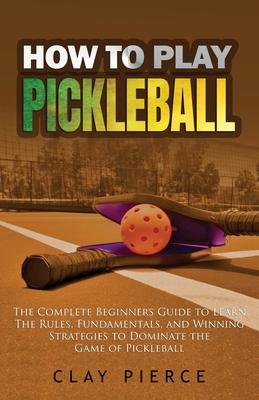 How To Play Pickleball: The Complete Beginners Guide to Learn The Rules, Fundamentals, and Winning Strategies to Dominate the Game of Pickleba - Clay Pierce