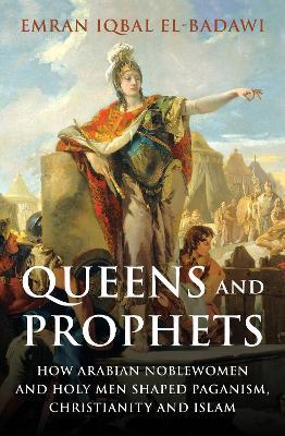 Queens and Prophets: How Arabian Noblewomen and Holy Men Shaped Paganism, Christianity and Islam - Emran Iqbal El-badawi