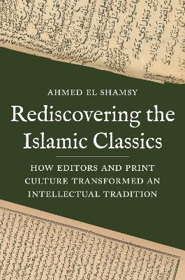 Rediscovering the Islamic Classics: How Editors and Print Culture Transformed an Intellectual Tradition - Ahmed El Shamsy