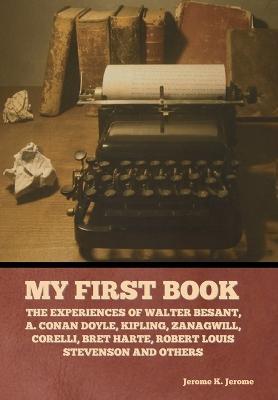 My First Book: The Experiences of Walter Besant, A. Conan Doyle, Kipling, Zanagwill, Corelli, Bret Harte, Robert Louis Stevenson and - Jerome K. Jerome