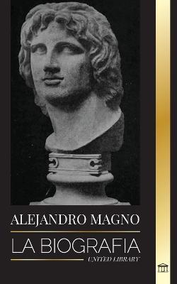 Alejandro Magno: La biografía de un sangriento rey macedonio y conquistador; estrategia, imperio y legado - United Library