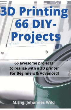 3D Printing 66 DIY-Projects: 66 awesome projects to realize with a 3D printer For Beginners & Advanced! - M. Eng Johannes Wild