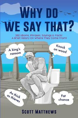 Why Do We Say That? - 202 Idioms, Phrases, Sayings & Facts! A Brief History On Where They Come From! - Scott Matthews