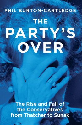The Party's Over: The Rise and Fall of the Conservatives from Thatcher to Sunak - Phil Burton-cartledge