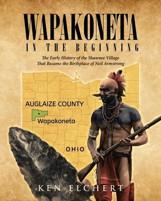 Wapakoneta: In the Beginning - The Early History of the Shawnee Village That Became the Birthplace of Neil Armstrong - Ken Elchert