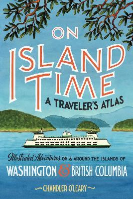 On Island Time: A Traveler's Atlas: Illustrated Adventures on and Around the Islands of Washington and British Columbia - Chandler O'leary