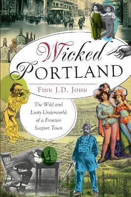 Wicked Portland:: The Wild and Lusty Underworld of a Frontier Seaport Town - Finn J. D. John