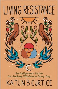 Living Resistance: An Indigenous Vision for Seeking Wholeness Every Day - Kaitlin B. Curtice