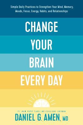 Change Your Brain Every Day: Simple Daily Practices to Strengthen Your Mind, Memory, Moods, Focus, Energy, Habits, and Relationships - Amen Md Daniel G.