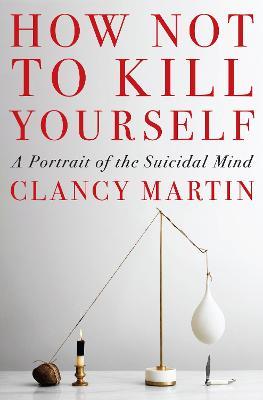 How Not to Kill Yourself: A Portrait of the Suicidal Mind - Clancy Martin