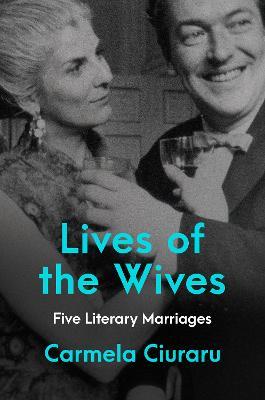 Lives of the Wives: Five Literary Marriages - Carmela Ciuraru